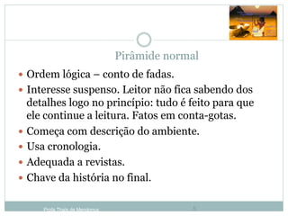 Pirâmide normal
Profa Thaïs de Mendonça 5
—  Ordem lógica – conto de fadas.
—  Interesse suspenso. Leitor não fica sabendo dos
detalhes logo no princípio: tudo é feito para que
ele continue a leitura. Fatos em conta-gotas.
—  Começa com descrição do ambiente.
—  Usa cronologia.
—  Adequada a revistas.
—  Chave da história no final.
 