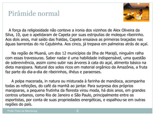 Profa Thaïs de Mendonça 6
Pirâmide normal
A força da religiosidade não conteve a ironia dos vizinhos de Alex Oliveira da
Silva, 10, que o apelidaram de Capeta por suas estripulias de moleque ribeirinho.
Aos dois anos, mal saído das fraldas, Capeta ensaiava as primeiras braçadas nas
águas barrentas do rio Cajubinha. Aos cinco, já trepava em palmeiras atrás de açaí.
Na região de Muaná, um dos 12 municípios da Ilha de Marajó, ninguém ralha
com essas travessuras. Saber nadar é uma habilidade indispensável, uma questão
de sobrevivência, assim como subir nas árvores à cata do açaí, alimento básico na
dieta marajoara. Natural dos solos ricos em material orgânico da Amazônia, a fruta
faz parte do dia-a-dia de ribeirinhos, ilhéus e paraenses.
A polpa macerada, in natura ou misturada à farinha de mandioca, acompanha
todas as refeições, do café da manhã ao jantar. Para surpresa dos próprios
marajoaras, a pequena frutinha da floresta virou moda, há dois anos, em grandes
centros urbanos, como Rio de Janeiro e São Paulo, principalmente entre os
esportistas, por conta de suas propriedades energéticas, e espalhou-se em outras
regiões do país.
 