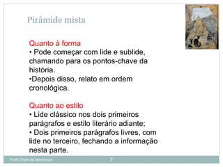 Profa Thaïs de Mendonça 7
Pirâmide mista
Quanto à forma
• Pode começar com lide e sublide,
chamando para os pontos-chave da
história.
• Depois disso, relato em ordem
cronológica.
Quanto ao estilo
• Lide clássico nos dois primeiros
parágrafos e estilo literário adiante;
• Dois primeiros parágrafos livres, com
lide no terceiro, fechando a informação
nesta parte.
 