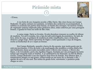 Pirâmide mista
Profa Thaïs de Mendonça
8
- É hora.
A voz forte de seu Joaquim acorda o filho Dario. São cinco horas em Campo
Redondo. Os galos cantam nos quintais, os latidos dos cachorros os acompanham. A
neblina se acumula nas partes mais baixas, no fundo dos córregos. Os morros verdes,
de vegetação rasteira salpicada pelos pinheiros altos, estão cobertos por uma penugem
branca. A geada foi fraca na noite de São João.
A cama range, Dario se levanta. Os pés descalços ressoam no soalho de tábuas
de madeira. Vai até à cozinha, tira a lata de café enferrujada da prateleira. Do lado de
fora, atrás da casa, os pedaços de madeira já estão empilhados, mas a lenha fria
demora a pegar fogo. Dario aproxima do fogão o rosto queimado e ruço de friagem,
enche as bochechas de ar e sopra as brasas.
Em Campo Redondo, quando a barra do dia aponta, tem muita gente que já
está em movimento. O frio da noite e da madrugada não modifica a rotina diária dos
300 habitantes desse povoado escondido entre o Morro dos Limpos, o Morro dos
Sujos, o do Crioulinho, perto das Agulhas Negras, fundado por um português há tanto
tempo que ninguém mais se lembra. A 32 quilômetros de Itamonte, no Sul de Minas
Gerais, Campo Redondo é um dos lugares mais frios do Estado. Nos últimos dias, a
temperatura atingiu os seis graus, conservando-se em torno de 15 durante o dia –
apesar do sol e do céu azul. Em noites de geada forte, entretanto, o ponteiro pode
chegar ao zero.
 