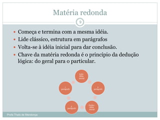 Matéria redonda
Profa Thaïs de Mendonça
9
—  Começa e termina com a mesma idéia.
—  Lide clássico, estrutura em parágrafos
—  Volta-se à idéia inicial para dar conclusão.
—  Chave da matéria redonda é o princípio da dedução
lógica: do geral para o particular.
Lide:
idéia
inicial
2
parágrafo
Fecho:
idéia
inicial
3
parágrafo
1
parágrafo
 