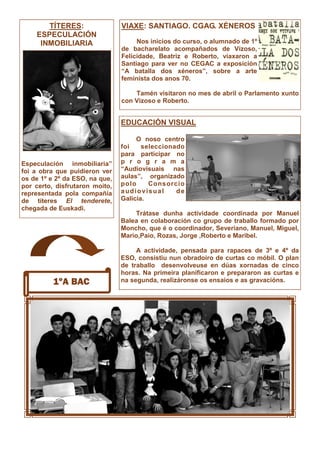 1ºA BAC
TÍTERES:
ESPECULACIÓN
INMOBILIARIA
Especulación inmobiliaria”
foi a obra que puidieron ver
os de 1º e 2º da ESO, na que,
por certo, disfrutaron moito,
representada pola compañía
de títeres El tenderete,
chegada de Euskadi.
VIAXE: SANTIAGO. CGAG. XÉNEROS
Nos inicios do curso, o alumnado de 1º
de bacharelato acompañados de Vizoso,
Felicidade, Beatriz e Roberto, viaxaron a
Santiago para ver no CEGAC a exposición
“A batalla dos xéneros”, sobre a arte
feminista dos anos 70.
Tamén visitaron no mes de abril o Parlamento xunto
con Vizoso e Roberto.
EDUCACIÓN VISUAL
O noso centro
foi seleccionado
para participar no
p r o g r a m a
“Audiovisuais nas
aulas”, organizado
polo Consorcio
audiovisual de
Galicia.
Trátase dunha actividade coordinada por Manuel
Balea en colaboración co grupo de traballo formado por
Moncho, que é o coordinador, Severiano, Manuel, Miguel,
Mario,Paio, Rozas, Jorge ,Roberto e Maribel.
A actividade, pensada para rapaces de 3º e 4º da
ESO, consistiu nun obradoiro de curtas co móbil. O plan
de traballo desenvolveuse en dúas xornadas de cinco
horas. Na primeira planificaron e prepararon as curtas e
na segunda, realizáronse os ensaios e as gravacións.
 