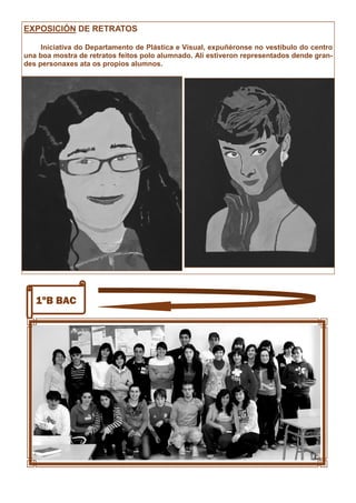 1ºB BAC
EXPOSICIÓN DE RETRATOS
Iniciativa do Departamento de Plástica e Visual, expuñéronse no vestíbulo do centro
una boa mostra de retratos feitos polo alumnado. Alí estiveron representados dende gran-
des personaxes ata os propios alumnos.
 