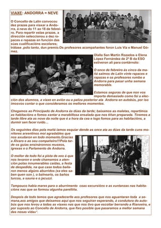 VIAXE: ANDORRA = NEVE
O Concello de Lalín convocou
dez prazas para viaxar a Ando-
rra, á neve do 11 ao 18 de febrei-
ro. Para repartir estas prazas, a
dirección seleccionou a dez ra-
paces e rapazas en función das
súas cualificacións escolares;
trátase ,polo tanto, dun premio.Os profesores acompañantes foron Luís Viz e Manuel Gó-
mez.
Olalla San Martín Rozados e Elena
López Fernández de 2º B da ESO
estiveron alí para contárnolo:
O once de febreiro ás cinco da ma-
ñá saímos de Lalín vinte rapaces e
rapazas e os profesores rumbo a
Andorra para pasar unha semana
memorable.
Estamos seguras de que non vos
importa demasiado como foi a elec-
ción dos alumnos, a viaxe en avión ou a paliza posterior ata Andorra en autobús, por iso
ímosvos contar o que consideramos os mellores momentos.
Chegamos ao Principado de Andorra ás dúas da tarde; baixamos as maletas, repartimos
as habitacións e fomos xantar a marabillosa ensalada que nos tiñan preparada. Tivemos a
tarde libre ata as nove da noite que é a hora da cea e logo fomos para as habitacións, a
durmir sen facer ruído…
Os seguintes días pola mañá iamos esquiar dende as once ata as dúas da tarde cuns mo-
nitores arxentinos moi agradables que
nos axudaron en todo momento.Gracias
a Álvaro e ao seu compañeiro!!!Pola tar-
de os guías ensináronnos museos,
igrexas e o Parlamento de Andorra.
O mellor de todo foi a pista de xeo á que
nos levaron e onde chamamos a aten-
ción polas innumerables caídas, a festa
de despedida, na que case todos baila-
ron menos algúns aburridos (xa eles sa-
ben quen son ), o balneario, os baños
turcos, a sauna e o jacuzzi.
Tampouco había marxe para o aburrimento coas excursións e as xuntanzas nas habita-
cións nas que se formou algunha parelliña.
Despois de todo temos que agradecerlle aos profesores que nos aguantaran toda a se-
mana,aos amigos que deixamos aquí que nos seguiran esperando, á condutora do auto-
bús que nos levou a todas as viaxes nas que nos tivo que escoitar berrando a Rianxeira, e
por suposto ao Concello de Andorra, que fixo posible que pasaramos a mellor semana
das nosas vidas”.
 