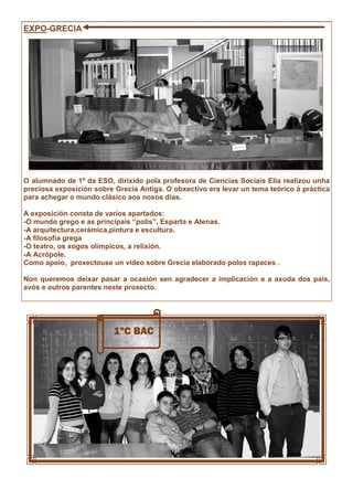 EXPO-GRECIA
O alumnado de 1º da ESO, dirixido pola profesora de Ciencias Sociais Elia realizou unha
preciosa exposición sobre Grecia Antiga. O obxectivo era levar un tema teórico á práctica
para achegar o mundo clásico aos nosos días.
A exposición consta de varios apartados:
-O mundo grego e as principais “polis”, Esparta e Atenas.
-A arquitectura,cerámica,pintura e escultura.
-A filosofía grega
-O teatro, os xogos olímpicos, a relixión.
-A Acrópole.
Como apoio, proxectouse un vídeo sobre Grecia elaborado polos rapaces .
Non queremos deixar pasar a ocasión sen agradecer a implicación e a axuda dos pais,
avós e outros parentes neste proxecto.
1ºC BAC
 