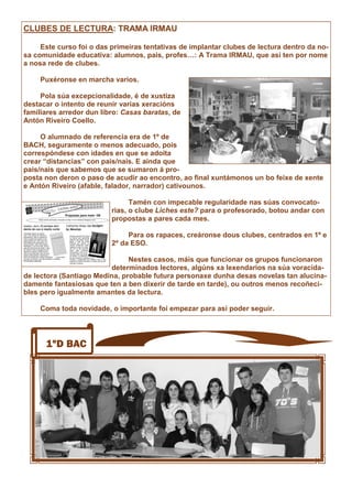 1ºD BAC
CLUBES DE LECTURA: TRAMA IRMAU
Este curso foi o das primeiras tentativas de implantar clubes de lectura dentro da no-
sa comunidade educativa: alumnos, pais, profes…: A Trama IRMAU, que así ten por nome
a nosa rede de clubes.
Puxéronse en marcha varios.
Pola súa excepcionalidade, é de xustiza
destacar o intento de reunir varias xeracións
familiares arredor dun libro: Casas baratas, de
Antón Riveiro Coello.
O alumnado de referencia era de 1º de
BACH, seguramente o menos adecuado, pois
correspóndese con idades en que se adoita
crear “distancias” con pais/nais. E aínda que
pais/nais que sabemos que se sumaron á pro-
posta non deron o paso de acudir ao encontro, ao final xuntámonos un bo feixe de xente
e Antón Riveiro (afable, falador, narrador) cativounos.
Tamén con impecable regularidade nas súas convocato-
rias, o clube Liches este? para o profesorado, botou andar con
propostas a pares cada mes.
Para os rapaces, creáronse dous clubes, centrados en 1º e
2º da ESO.
Nestes casos, máis que funcionar os grupos funcionaron
determinados lectores, algúns xa lexendarios na súa voracida-
de lectora (Santiago Medina, probable futura personaxe dunha desas novelas tan alucina-
damente fantasiosas que ten a ben dixerir de tarde en tarde), ou outros menos recoñeci-
bles pero igualmente amantes da lectura.
Coma toda novidade, o importante foi empezar para así poder seguir.
 