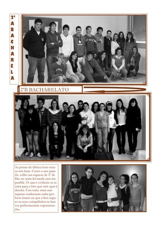 2º
A
B
A
C
H
A
R
E
L
A
2ºB BACHARELATO
As presas de última hora nun-
ca son boas. Como o ano pasa-
do, coller aos rapaces de 2º de
Bac en maio foi tarefa case im-
posible. O case é evidente se se
mira para a foto que está aquí á
dereita. Con todo, estas seis
rapazas conforman unha per-
fecta imaxe na que a ben segu-
ro os seus compañeiros se han
ver perfectamente representa-
dos.
 