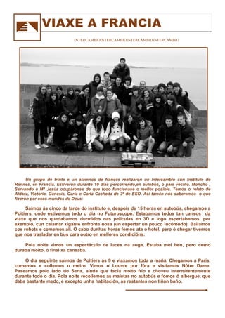 Un grupo de trinta e un alumnos de francés realizaron un intercambio cun Instituto de
Rennes, en Francia. Estiveron durante 10 días percorrendo,en autobús, o país veciño. Moncho ,
Servando e Mª Jesús ocupáronse de que todo funcionase o mellor posible. Temos o relato de
Aldara, Victoria, Génesis, Carla e Carla Cacheda de 3º de ESO. Así tamén nós saberemos o que
fixeron por eses mundos de Deus:
Saímos ás cinco da tarde do instituto e, despois de 15 horas en autobús, chegamos a
Poitiers, onde estivemos todo o día no Futuroscope. Estabamos todos tan cansos da
viaxe que nos quedabamos durmidos nas películas en 3D e logo espertabamos, por
exemplo, cun calamar xigante enfronte nosa (un espertar un pouco incómodo). Bailamos
cos robots e comemos alí. Ó cabo dunhas horas fomos ata o hotel, pero ó chegar tivemos
que nos trasladar en bus cara outro en mellores condicións.
Pola noite vimos un espectáculo de luces na auga. Estaba moi ben, pero como
duraba moito, ó final xa cansaba.
Ó día seguinte saímos de Poitiers ás 9 e viaxamos toda a mañá. Chegamos a París,
comemos e collemos o metro. Vimos o Louvre por fóra e visitamos Nôtre Dame.
Paseamos polo lado do Sena, aínda que facía moito frío e choveu intermitentemente
durante todo o día. Pola noite recollemos as maletas no autobús e fomos ó albergue, que
daba bastante medo, e excepto unha habitación, as restantes non tiñan baño.
VIAXE A FRANCIA
INTERCAMBIOINTERCAMBIOINTERCAMBIOINTERCAMBIO
 