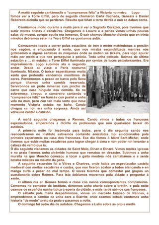Á mañá seguinte cantámoslle o “cumpreanos feliz” a Victoria no metro. Logo
fomos ver a Torre Eiffel, pero de seguida chamaron Carla Cacheda, Génesis e Daniel
Reboredo dicindo que se perderan. Resulta que tiñan a torre detrás e non se daban conta.
Camiñamos moito durante a mañá para ir ver o Sagrado Corazón, pois tivemos que
subir moitas costas e escaleiras. Chegamos ó Louvre e a penas vimos unhas poucas
salas do museo, porque aquilo era inmenso. Ó saír chamou Moncho dicindo que en trinta
minutos debiamos estar na Torre Eiffel se queriamos subir.
Comezamos todos a correr polas estacións de tren e metro meténdonos a presión
nos vagóns, e empuxando á xente, que nos miraba escandalizada mentres nós
gritabamos e algúns saltaban as máquinas onde se metían os tickets, para logo apurar
máis por medo a que nos perseguise a policía. Toda unha película. Saímos da última
estación e…, alí estaba: a Torre Eiffel iluminada por centos de luces palpebrexantes. Era
impresionante. Logo subimos ata o segundo
andar. Desde alí víase o París nocturno
iluminado. Máxico. Ó baixar esperábanos moita
xente que pretendía vendernos monitores de
cores. Perdémonos o paseo en barco polo Sena
porque tiñamos unha comida reservada.
Servíronnos un prato inmenso cun pincho de
carne que case ninguén deu comido. Xa na
sobremesa, chegou o camareiro cantando o
“cumpreanos feliz” en francés cun pastel e unha
vela na man, pero con tan mala sorte que nese
momento Victoria estaba no baño. Cando
chegou xa non era unha sorpresa. Aínda así
volveulle cantar a canción.
Á mañá seguinte chegamos a Rennes. Cando vimos a todos os franceses
esperándonos, empezamos a dicirlle ós profesores que non queriamos baixar do
autobús.
A primeira noite foi incómoda para todos, pero ó día seguinte cando nos
reencontramos no instituto estivemos contando anécdotas moi emocionados pola
primeira experiencia na casa dos franceses. Ese día fomos ó Mont Sant-Michel, onde
tivemos que subir moitas escaleiras para lograr chegar á cima e non poder nin levantar a
cabeza do vento que ía.
Ó día seguinte visitamos as cidades de Saint Malo, Dinan e Dinard. Vimos moitas igrexas
e na praia fixemos unha pirámide humana que rematou en desastre. Subimos a unha
muralla na que Moncho comezou a tocar a gaita mentres nós cantabamos e a xente
botaba moedas no maletín da gaita.
A seguinte excursión foi a Vitres e Chartres, onde había un espectacular castelo
medieval con moitas escaleiras e costas, que nos fixeron acabar a todos alancando e en
manga curta a pesar do mal tempo. O xoves tivemos que contestar por grupos un
cuestionario sobre Rennes. Para isto debiamos movernos pola cidade e preguntar á
xente.
O último día en Rennes fomos a clase cos nosos correspondentes compañeiros.
Comemos no comedor do instituto, déronnos unha charla sobre o bretón, e pola noite
ceamos os españois nunha típica crepería da cidade, e máis tarde saímos cos franceses.
O sábado pola mañá despedímonos, vimos un mercado famoso de Rennes, e
emprendemos o camiño de volta cara a Biarritz, onde ceamos kebab, contamos unha
historia “de medo” preto da praia e pasamos a noite.
O domingo foi outro día de autobús. Chegamos a Lalín sobre as oito e media
 
