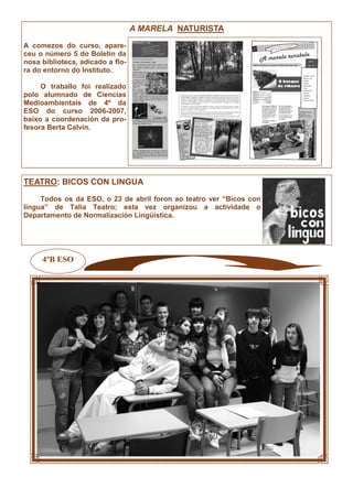 4ºB ESO
A MARELA NATURISTA
A comezos do curso, apare-
ceu o número 5 do Boletín da
nosa biblioteca, adicado a flo-
ra do entorno do Instituto.
O traballo foi realizado
polo alumnado de Ciencias
Medioambientais de 4º da
ESO do curso 2006-2007,
baixo a coordenación da pro-
fesora Berta Calvín.
TEATRO: BICOS CON LINGUA
Todos os da ESO, o 23 de abril foron ao teatro ver “Bicos con
lingua” de Talía Teatro; esta vez organizou a actividade o
Departamento de Normalización Lingüística.
 