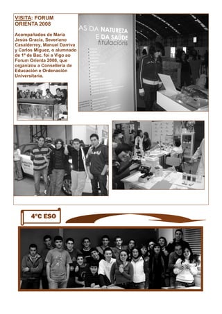 VISITA: FORUM
ORIENTA 2008
Acompañados de María
Jesús Gracia, Severiano
Casalderrey, Manuel Darriva
y Carlos Miguez, o alumnado
de 1º de Bac. foi a Vigo ao
Forum Orienta 2008, que
organizou a Consellería de
Educación e Ordenación
Universitaria.
4ºC ESO
 