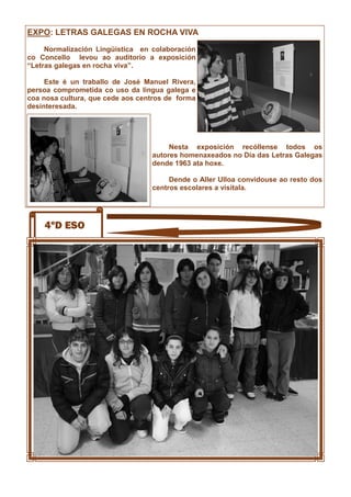 4ºD ESO
EXPO: LETRAS GALEGAS EN ROCHA VIVA
Normalización Lingüística en colaboración
co Concello levou ao auditorio a exposición
“Letras galegas en rocha viva”.
Este é un traballo de José Manuel Rivera,
persoa comprometida co uso da lingua galega e
coa nosa cultura, que cede aos centros de forma
desinteresada.
Nesta exposición recóllense todos os
autores homenaxeados no Día das Letras Galegas
dende 1963 ata hoxe.
Dende o Aller Ulloa convidouse ao resto dos
centros escolares a visitala.
 