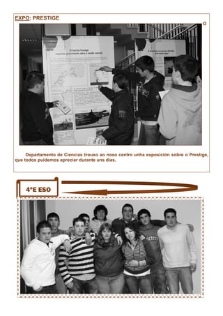 4ºE ESO
EXPO: PRESTIGE
O
Departamento de Ciencias trouxo ao noso centro unha exposición sobre o Prestige,
que todos puidemos apreciar durante uns días.
 