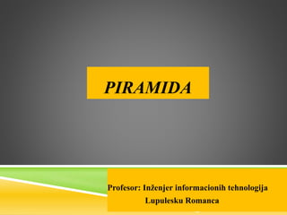 PIRAMIDA
Profesor: Inženjer informacionih tehnologija
Lupulesku Romanca
 