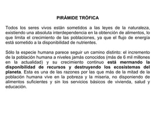 PIRÁMIDE TRÓFICA Todos los seres vivos están sometidos a las leyes de la naturaleza, existiendo una absoluta interdependencia en la obtención de alimentos, lo que limita el crecimiento de las poblaciones, ya que el flujo de energía está sometido a la disponibilidad de nutrientes.  Sólo la especie humana parece seguir un camino distinto: el incremento de la población humana a niveles jamás conocidos (más de 6 mil millones en la actualidad) y su crecimiento continuo  está mermando la disponibilidad de recursos y destruyendo los ecosistemas del planeta . Esta es una de las razones por las que más de la mitad de la población humana vive en la pobreza y la miseria, no disponiendo de alimentos suficientes y sin los servicios básicos de vivienda, salud y educación. 