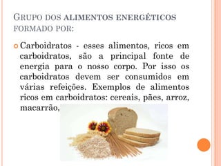 GRUPO DOS ALIMENTOS ENERGÉTICOS
FORMADO POR:

 Carboidratos - esses alimentos, ricos em
 carboidratos, são a principal fonte de
 energia para o nosso corpo. Por isso os
 carboidratos devem ser consumidos em
 várias refeições. Exemplos de alimentos
 ricos em carboidratos: cereais, pães, arroz,
 macarrão, batata, mandioquinha.
 