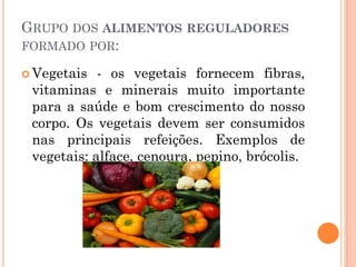 GRUPO DOS ALIMENTOS REGULADORES
FORMADO POR:

 Vegetais  - os vegetais fornecem fibras,
 vitaminas e minerais muito importante
 para a saúde e bom crescimento do nosso
 corpo. Os vegetais devem ser consumidos
 nas principais refeições. Exemplos de
 vegetais: alface, cenoura, pepino, brócolis.
 