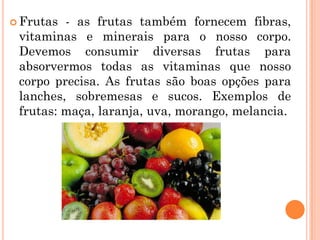  Frutas - as frutas também fornecem fibras,
 vitaminas e minerais para o nosso corpo.
 Devemos consumir diversas frutas para
 absorvermos todas as vitaminas que nosso
 corpo precisa. As frutas são boas opções para
 lanches, sobremesas e sucos. Exemplos de
 frutas: maça, laranja, uva, morango, melancia.
 