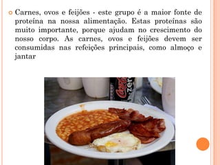    Carnes, ovos e feijões - este grupo é a maior fonte de
    proteína na nossa alimentação. Estas proteínas são
    muito importante, porque ajudam no crescimento do
    nosso corpo. As carnes, ovos e feijões devem ser
    consumidas nas refeições principais, como almoço e
    jantar
 