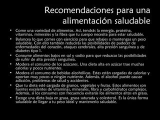 Recomendaciones para una 
alimentación saludable 
• Come una variedad de alimentos. Así, tendrás la energía, proteína, 
vitaminas, minerales y la fibra que tu cuerpo necesita para estar saludable. 
• Balancea lo que comes con ejercicio para que rebajes o mantengas un peso 
saludable. Con ello también reducirás las posibilidades de padecer de 
enfermedades del corazón, ataques cerebrales, alta presión sanguínea y de 
diabetes tipo 1. 
• Consume alimentos bajos en sal y sodio para que reduzcas las posibilidades 
de sufrir de alta presión sanguínea. 
• Modera el consumo de los azúcares. Una dieta alta en azúcar trae muchas 
calorías y pocos nutrientes. 
• Modera el consumo de bebidas alcohólicas. Estas están cargadas de calorías y 
aportan muy pocos o ningún nutriente. Además, el alcohol puede causar 
adicción, problemas de salud y accidentes. 
• Que tu dieta esté cargada de granos, vegetales y frutas. Estos alimentos son 
fuentes excelentes de vitaminas, minerales, fibra y carbohidratos complejos. 
Además, si los consumes con frecuencia evitarás los alimentos altos en grasa. 
• Escoge una dieta baja en grasa, grasa saturada y colesterol. Es la única forma 
saludable de llegar a tu peso ideal y mantenerlo saludable. 
 