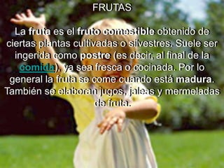 FRUTASLa fruta es el fruto comestible obtenido de ciertas plantas cultivadas o silvestres. Suele ser ingerida como postre (es decir, al final de la comida), ya sea fresca o cocinada. Por lo general la fruta se come cuando está madura. También se elaboran jugos, jaleas y mermeladas de fruta.