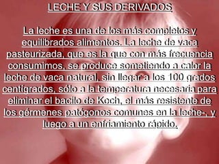 LECHE Y SUS DERIVADOSLa leche es una de los más completos y equilibrados alimentos. La leche de vaca pasteurizada, que es la que con más frecuencia consumimos, se produce sometiendo a calor la leche de vaca natural, sin llegar a los 100 grados centígrados, sólo a la temperatura necesaria para eliminar el bacilo de Koch, el más resistente de los gérmenes patógonos comunes en la leche-, y luego a un enfriamiento rápido. 