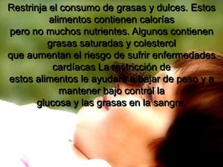 Restrinja el consumo de grasas y dulces. Estos alimentos contienen caloríaspero no muchos nutrientes. Algunos contienen grasas saturadas y colesterolque aumentan el riesgo de sufrir enfermedades cardíacas La restricción deestos alimentos le ayudará a bajar de peso y a mantener bajo control laglucosa y las grasas en la sangre.