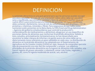 DEFINICION
La pirámide alimenticia es una guía general para que las personas puedan escoger
una dieta saludable. Se trata de una orientación sobre cómo debe ser una dieta
sana y equilibrada, que envuelve cantidad y tipos de alimentos muchas veces se
vuelve difícil y poco práctica para la mayoría de personas. Un menú equilibrado
debe contener, diariamente, cerca de 55% de carbohidratos, 30% de grasas y 15% de
proteínas y vitaminas, minerales y fibras. Para asegurarse de que todos estos
nutrientes estén presentes en la dieta diaria, la FDA (Food and Drug Administration
– Agencia del gobierno estadounidense que controla la producción y
comercialización de medicamentos y alimentos), aboga por un uso específico de
porciones diarias de alimentos que conforman la pirámide alimenticia. Debido a
esto, estudios, principalmente norteamericanos, se han desarrollado para
encontrar la mejor manera de informar a la gente acerca de cómo debe ser su
dieta tomando como referencia un peso saludable en cada caso. La distribución de
alimentos en la pirámide alimenticia fue adoptada por el Departamento de
Agricultura de los Estados Unidos (USDA) en 1992, después de comprobar que este
tipo de presentación era más fácil de comprender y aceptar. Los objetivos
principales de la pirámide alimenticia son la ingesta de alimentos más variados, una
menor ingesta de grasas saturadas y colesterol, comer más frutas, vegetales y
granos, así, como la ingesta moderada de azúcar, sal y alcohol.

 