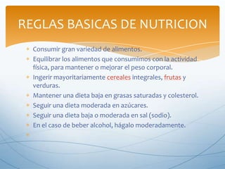 REGLAS BASICAS DE NUTRICION
Consumir gran variedad de alimentos.
Equilibrar los alimentos que consumimos con la actividad
física, para mantener o mejorar el peso corporal.
Ingerir mayoritariamente cereales integrales, frutas y
verduras.
Mantener una dieta baja en grasas saturadas y colesterol.
Seguir una dieta moderada en azúcares.
Seguir una dieta baja o moderada en sal (sodio).
En el caso de beber alcohol, hágalo moderadamente.

 