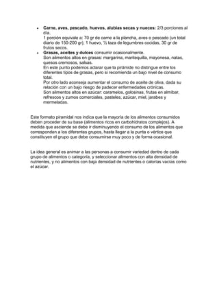 



Carne, aves, pescado, huevos, alubias secas y nueces: 2/3 porciones al
día.
1 porción equivale a: 70 gr de carne a la plancha, aves o pescado (un total
diario de 150-200 gr), 1 huevo, ½ taza de legumbres cocidas, 30 gr de
frutos secos.
Grasas, aceites y dulces consumir ocasionalmente.
Son alimentos altos en grasas: margarina, mantequilla, mayonesa, natas,
quesos cremosos, salsas.
En este punto podemos aclarar que la pirámide no distingue entre los
diferentes tipos de grasas, pero si recomienda un bajo nivel de consumo
total.
Por otro lado aconseja aumentar el consumo de aceite de oliva, dada su
relación con un bajo riesgo de padecer enfermedades crónicas.
Son alimentos altos en azúcar: caramelos, golosinas, frutas en almíbar,
refrescos y zumos comerciales, pasteles, azúcar, miel, jarabes y
mermeladas.

Este formato piramidal nos indica que la mayoría de los alimentos consumidos
deben proceder de su base (alimentos ricos en carbohidratos complejos). A
medida que asciende se debe ir disminuyendo el consumo de los alimentos que
corresponden a los diferentes grupos, hasta llegar a la punta o vértice que
constituyen el grupo que debe consumirse muy poco y de forma ocasional.

La idea general es animar a las personas a consumir variedad dentro de cada
grupo de alimentos o categoría, y seleccionar alimentos con alta densidad de
nutrientes, y no alimentos con baja densidad de nutrientes o calorías vacías como
el azúcar.

 