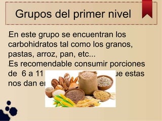 Grupos del primer nivel
lEn este grupo se encuentran los
carbohidratos tal como los granos,
pastas, arroz, pan, etc...
lEs recomendable consumir porciones
de 6 a 11 veces diarias, ya que estas
nos dan energía
 