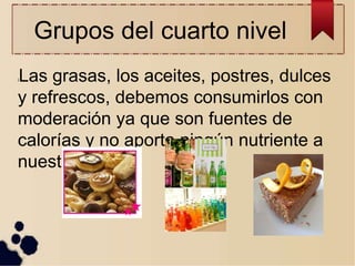 Grupos del cuarto nivel
lLas grasas, los aceites, postres, dulces
y refrescos, debemos consumirlos con
moderación ya que son fuentes de
calorías y no aporta ningún nutriente a
nuestro cuerpo
 