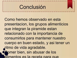Conclusión
Como hemos observado en esta
presentacion, los grupos alimenticios
que integran la piramide estan
relacionado con la importancia de
consumirlos para mantener nuestro
cuerpo en buen estado, y asi tener un
ritmo de vida agradable.
Comer bien, sin abusar de los
 