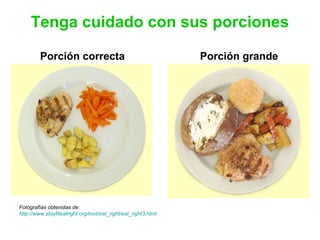 Tenga cuidado con sus porciones
Porción correcta Porción grande
Fotografías obtenidas de:
http://www.stayfiteatright.org/root/eat_right/eat_right3.html
 