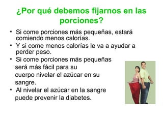 ¿Por qué debemos fijarnos en las
porciones?
• Si come porciones más pequeñas, estará
comiendo menos calorías.
• Y si come menos calorías le va a ayudar a
perder peso.
• Si come porciones más pequeñas
será más fácil para su
cuerpo nivelar el azúcar en su
sangre.
• Al nivelar el azúcar en la sangre
puede prevenir la diabetes.
 