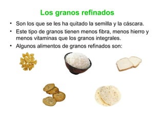 Los granos refinados
• Son los que se les ha quitado la semilla y la cáscara.
• Este tipo de granos tienen menos fibra, menos hierro y
menos vitaminas que los granos integrales.
• Algunos alimentos de granos refinados son:
 