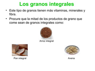 Los granos integrales
• Este tipo de granos tienen más vitaminas, minerales y
fibra.
• Procure que la mitad de los productos de grano que
come sean de granos integrales como:
Arroz integral
Pan integral Avena
 