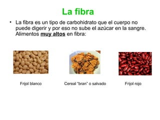 La fibra
• La fibra es un tipo de carbohidrato que el cuerpo no
puede digerir y por eso no sube el azúcar en la sangre.
Alimentos muy altos en fibra:
Frijol blanco Cereal “bran” o salvado Frijol rojo
 