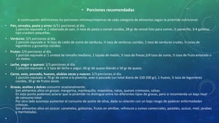 • Porciones recomendadas
A continuación definiremos las porciones mínimas/máximas de cada categoría de alimentos según la pirámide nutricional:
• Pan, cereales, pasta y arroz: 6/11 porciones al día.
1 porción equivale a: 1 rebanada de pan, ½ taza de pasta o cereal cocidos, 28 gr de cereal listo para comer, ½ panecillo, 3-4 galletas
tipo crackers pequeñas.
• Verduras: 3/5 porciones al día.
1 porción equivale a: ¾ taza de caldo de zumo de verduras, ½ taza de verduras cocidas, 1 taza de verduras crudas, ½ tazas de
legumbres y guisantes cocidos.
• Frutas: 2/4 porciones al día.
1 porción equivale a: 1 unidad de tamaño mediano, 1 tajada de melón, ½ taza de fresas,3/4 taza de zumo, ½ taza de fruta enlatada o
en dados.
• Leche, yogur o quesos: 2/3 porciones al día.
1 porción equivale a: 1 taza de leche o yogur, 60 gr de queso blando o 50 gr de queso.
• Carne, aves, pescado, huevos, alubias secas y nueces: 2/3 porciones al día.
1 porción equivale a: 70 gr de carne a la plancha, aves o pescado (un total diario de 150-200 gr), 1 huevo, ½ taza de legumbres
cocidas, 30 gr de frutos secos.
• Grasas, aceites y dulces consumir ocasionalmente.
Son alimentos altos en grasas: margarina, mantequilla, mayonesa, natas, quesos cremosos, salsas.
En este punto podemos aclarar que la pirámide no distingue entre los diferentes tipos de grasas, pero si recomienda un bajo nivel
de consumo total.
Por otro lado aconseja aumentar el consumo de aceite de oliva, dada su relación con un bajo riesgo de padecer enfermedades
crónicas.
Son alimentos altos en azúcar: caramelos, golosinas, frutas en almíbar, refrescos y zumos comerciales, pasteles, azúcar, miel, jarabes
y mermeladas.
•
 