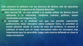 Éste contexto lo utilizaría con los alumnos de décimo año de educación
general básica en la asignatura de Ciencias Naturales
q Este recurso TIC es muy versátil y se puede utilizar de diversa forma
aplicando a la educación, mediante cuentos, gráficos, textos
combinados con imágenes etc.
qLa tecnología es la facilidad con que nos permite representar
gráficamente ideas conceptos sobre cualquier tema, la actividad se
puede plantear desde el punto de vista del profesor, el alumno al
culminar el tema crea un mapa conceptual sobre los conceptos más
importantes que ha aprendido, luego cada alumno defiende en clase su
mapa conceptual.
 