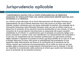 Jurisprudencia aplicable
"JURISPRUDENCIA EMITIDA POR LA CORTE INTERAMERICANA DE DERECHOS
HUMANOS. ES VINCULANTE PARA LOS JUECES MEXICANOS SIEMPRE QUE SEA MÁS
FAVORABLE A LA PERSONA.
Los criterios jurisprudenciales de la Corte Interamericana de Derechos Humanos, con
independencia de que el Estado Mexicano haya sido parte en el litigio ante dicho
tribunal, resultan vinculantes para los jueces nacionales al constituir una extensión de la
Convención Americana sobre Derechos Humanos, toda vez que en dichos criterios se
determina el contenido de los derechos humanos establecidos en ese tratado. La fuerza
vinculante de la jurisprudencia interamericana se desprende del propio mandato
establecido en el artículo 1o. constitucional, pues el principio pro persona obliga a los
jueces nacionales a resolver cada caso atendiendo a la interpretación más favorable a
la persona. En cumplimiento de ese mandato constitucional, los operadores jurídicos
deben atender lo siguiente: (i) cuando el criterio que haya emitido en un caso en el que
el Estado Mexicano no haya sido parte, la aplicabilidad del precedente al caso
específico debe determinarse con base en la verificación de la existencia de las
mismas razones que motivaron el pronunciamiento; (ii) en todos los casos en que sea
posible, debe armonizarse la jurisprudencia interamericana con la nacional; y (iii) de
ser imposible la armonización, debe aplicarse el criterio que resulte más favorecedor
para la protección de los derechos humanos."
 