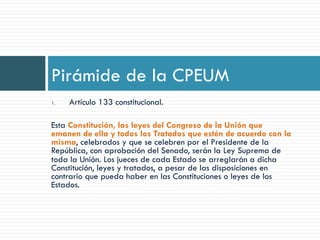1.  Artículo 133 constitucional.
Esta Constitución, las leyes del Congreso de la Unión que
emanen de ella y todos los Tratados que estén de acuerdo con la
misma, celebrados y que se celebren por el Presidente de la
República, con aprobación del Senado, serán la Ley Suprema de
toda la Unión. Los jueces de cada Estado se arreglarán a dicha
Constitución, leyes y tratados, a pesar de las disposiciones en
contrario que pueda haber en las Constituciones o leyes de los
Estados.
Pirámide de la CPEUM
 