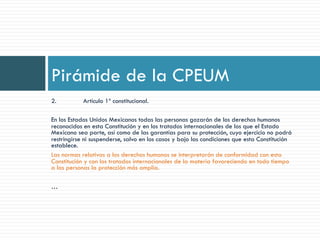 2. Artículo 1º constitucional.
En los Estados Unidos Mexicanos todas las personas gozarán de los derechos humanos
reconocidos en esta Constitución y en los tratados internacionales de los que el Estado
Mexicano sea parte, así como de las garantías para su protección, cuyo ejercicio no podrá
restringirse ni suspenderse, salvo en los casos y bajo las condiciones que esta Constitución
establece.
Las normas relativas a los derechos humanos se interpretarán de conformidad con esta
Constitución y con los tratados internacionales de la materia favoreciendo en todo tiempo
a las personas la protección más amplia.
…
Pirámide de la CPEUM
 