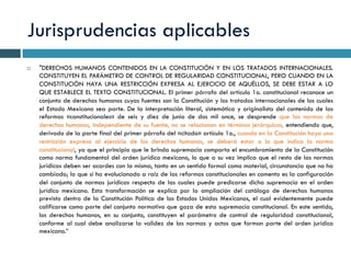 Jurisprudencias aplicables
¨  "DERECHOS HUMANOS CONTENIDOS EN LA CONSTITUCIÓN Y EN LOS TRATADOS INTERNACIONALES.
CONSTITUYEN EL PARÁMETRO DE CONTROL DE REGULARIDAD CONSTITUCIONAL, PERO CUANDO EN LA
CONSTITUCIÓN HAYA UNA RESTRICCIÓN EXPRESA AL EJERCICIO DE AQUÉLLOS, SE DEBE ESTAR A LO
QUE ESTABLECE EL TEXTO CONSTITUCIONAL. El primer párrafo del artículo 1o. constitucional reconoce un
conjunto de derechos humanos cuyas fuentes son la Constitución y los tratados internacionales de los cuales
el Estado Mexicano sea parte. De la interpretación literal, sistemática y originalista del contenido de las
reformas «constitucionales» de seis y diez de junio de dos mil once, se desprende que las normas de
derechos humanos, independiente de su fuente, no se relacionan en términos jerárquicos, entendiendo que,
derivado de la parte final del primer párrafo del «citado» artículo 1o., cuando en la Constitución haya una
restricción expresa al ejercicio de los derechos humanos, se deberá estar a lo que indica la norma
constitucional, ya que el principio que le brinda supremacía comporta el encumbramiento de la Constitución
como norma fundamental del orden jurídico mexicano, lo que a su vez implica que el resto de las normas
jurídicas deben ser acordes con la misma, tanto en un sentido formal como material, circunstancia que no ha
cambiado; lo que sí ha evolucionado a raíz de las reformas constitucionales en comento es la configuración
del conjunto de normas jurídicas respecto de las cuales puede predicarse dicha supremacía en el orden
jurídico mexicano. Esta transformación se explica por la ampliación del catálogo de derechos humanos
previsto dentro de la Constitución Política de los Estados Unidos Mexicanos, el cual evidentemente puede
calificarse como parte del conjunto normativo que goza de esta supremacía constitucional. En este sentido,
los derechos humanos, en su conjunto, constituyen el parámetro de control de regularidad constitucional,
conforme al cual debe analizarse la validez de las normas y actos que forman parte del orden jurídico
mexicano.”
 