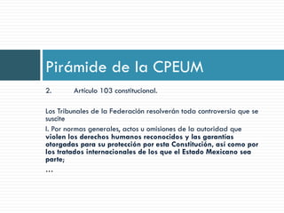 2. Artículo 103 constitucional.
Los Tribunales de la Federación resolverán toda controversia que se
suscite
I. Por normas generales, actos u omisiones de la autoridad que
violen los derechos humanos reconocidos y las garantías
otorgadas para su protección por esta Constitución, así como por
los tratados internacionales de los que el Estado Mexicano sea
parte;
…
Pirámide de la CPEUM
 