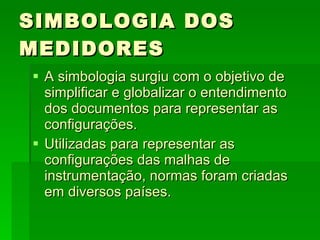 SIMBOLOGIA DOS MEDIDORES A simbologia surgiu com o objetivo de simplificar e globalizar o entendimento dos documentos para representar as configurações. Utilizadas para representar as configurações das malhas de instrumentação, normas foram criadas em diversos países.  