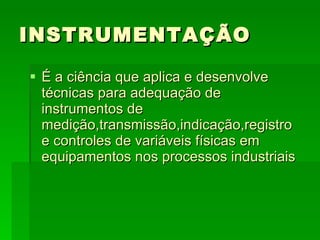 INSTRUMENTAÇÃO É a ciência que aplica e desenvolve técnicas para adequação de instrumentos de medição,transmissão,indicação,registro e controles de variáveis físicas em equipamentos nos processos industriais 