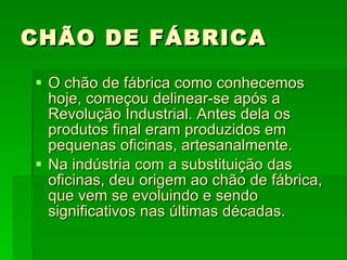 CHÃO DE FÁBRICA O chão de fábrica como conhecemos hoje, começou delinear-se após a Revolução Industrial. Antes dela os produtos final eram produzidos em pequenas oficinas, artesanalmente. Na indústria com a substituição das oficinas, deu origem ao chão de fábrica, que vem se evoluindo e sendo significativos nas últimas décadas. 