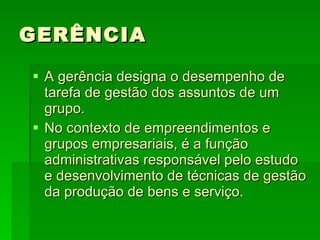 GERÊNCIA A gerência designa o desempenho de tarefa de gestão dos assuntos de um grupo. No contexto de empreendimentos e grupos empresariais, é a função administrativas responsável pelo estudo e desenvolvimento de técnicas de gestão da produção de bens e serviço.  