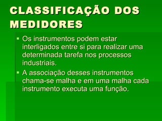 CLASSIFICAÇÃO DOS MEDIDORES Os instrumentos podem estar interligados entre si para realizar uma determinada tarefa nos processos industriais. A associação desses instrumentos chama-se malha e em uma malha cada instrumento executa uma função. 